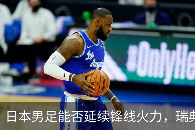 日本男足能否延续锋线火力，瑞典队有何应对？