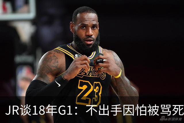 JR谈18年G1：不出手因怕被骂死 老詹拿钱多该他投 他到现在还生气